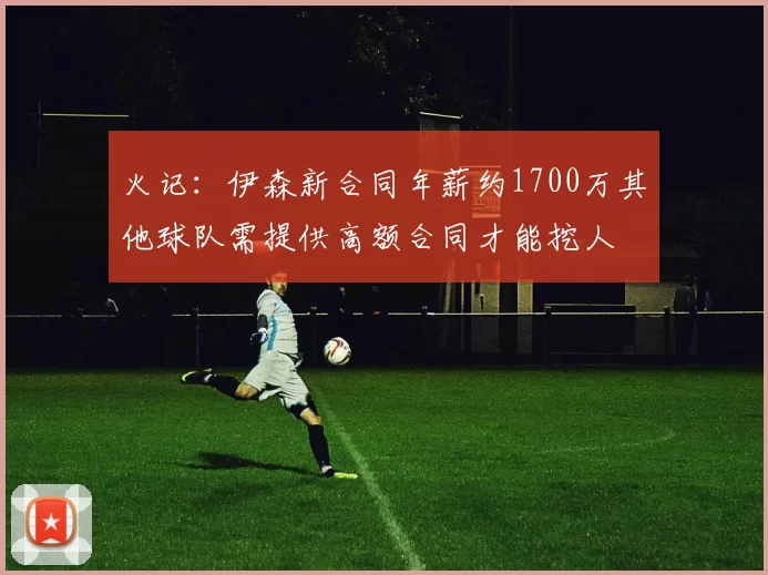 火记：伊森新合同年薪约1700万其他球队需提供高额合同才能挖人