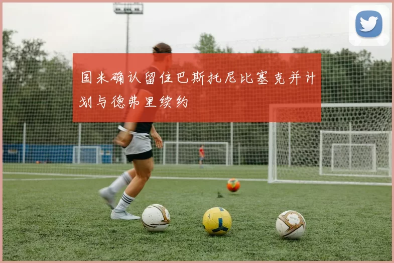 国米确认留住巴斯托尼比塞克并计划与德弗里续约