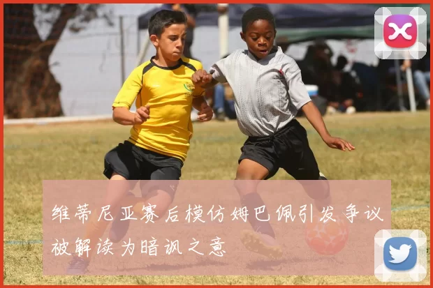 维蒂尼亚赛后模仿姆巴佩引发争议被解读为暗讽之意