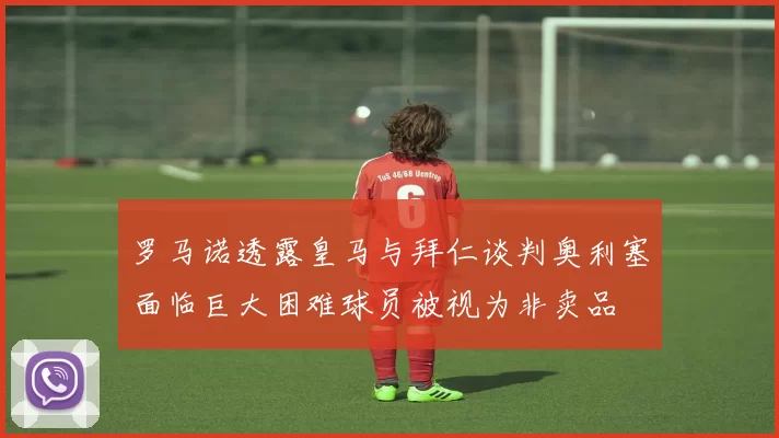 罗马诺透露皇马与拜仁谈判奥利塞面临巨大困难球员被视为非卖品