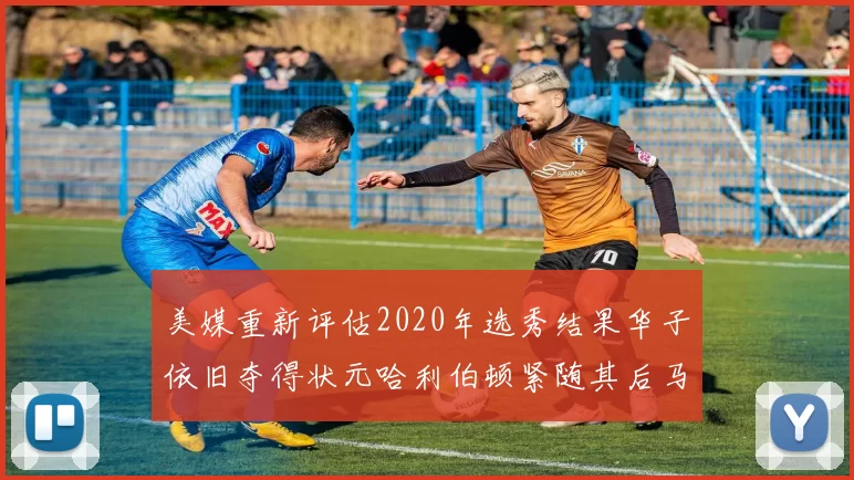 美媒重新评估2020年选秀结果华子依旧夺得状元哈利伯顿紧随其后马克西位列探花