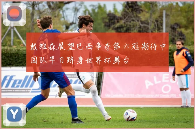 戴维森展望巴西争夺第六冠期待中国队早日跻身世界杯舞台