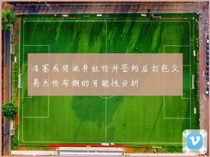活塞或将放弃杜伦并签约后打包交易杰伦布朗的可能性分析