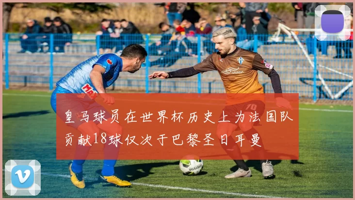 皇马球员在世界杯历史上为法国队贡献18球仅次于巴黎圣日耳曼