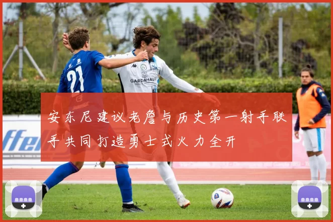 安东尼建议老詹与历史第一射手联手共同打造勇士式火力全开