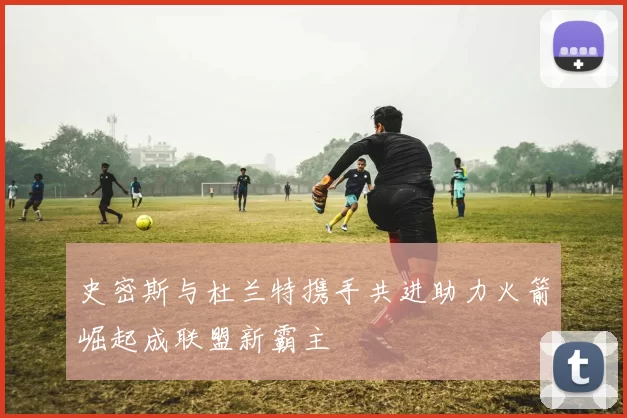 史密斯与杜兰特携手共进助力火箭崛起成联盟新霸主