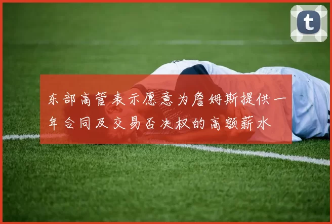 东部高管表示愿意为詹姆斯提供一年合同及交易否决权的高额薪水