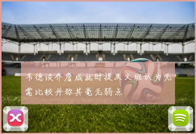 韦德谈乔詹成就时提及文班认为无需比较并称其毫无弱点