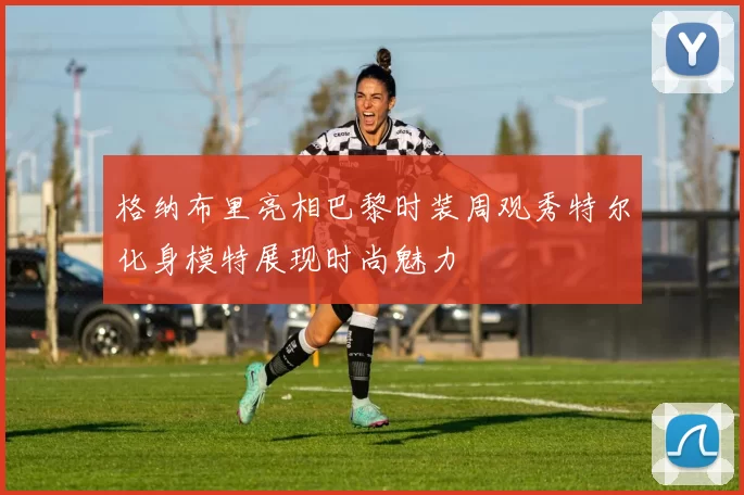 格纳布里亮相巴黎时装周观秀特尔化身模特展现时尚魅力