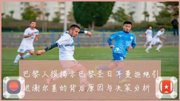 巴黎人报揭示巴黎圣日耳曼拒绝引进谢尔基的背后原因与决策分析