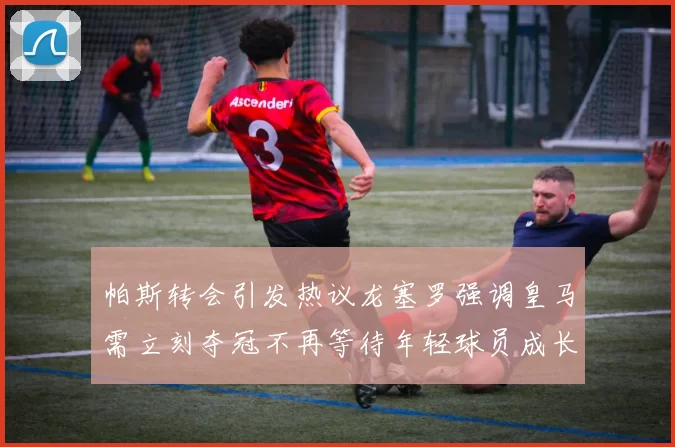 帕斯转会引发热议龙塞罗强调皇马需立刻夺冠不再等待年轻球员成长