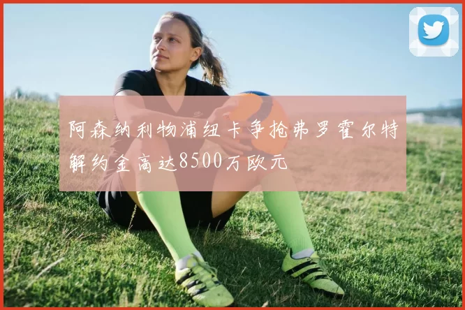阿森纳利物浦纽卡争抢弗罗霍尔特解约金高达8500万欧元