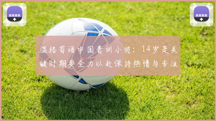 温格寄语中国青训小将：14岁是关键时期要全力以赴保持热情与专注