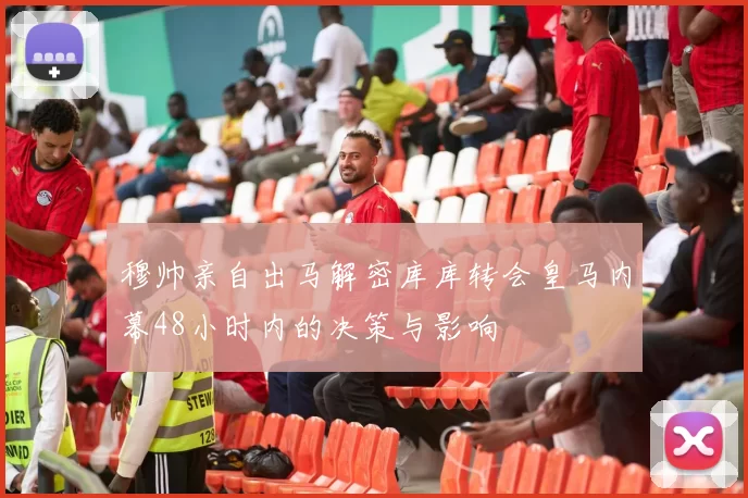 穆帅亲自出马解密库库转会皇马内幕48小时内的决策与影响