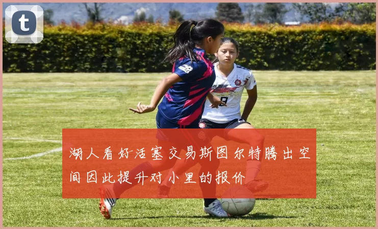 湖人看好活塞交易斯图尔特腾出空间因此提升对小里的报价