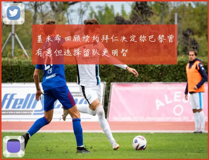 基米希回顾续约拜仁决定称巴黎曾有意但选择留队更明智