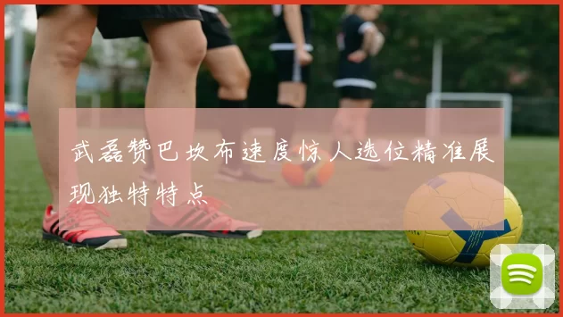 武磊赞巴坎布速度惊人选位精准展现独特特点