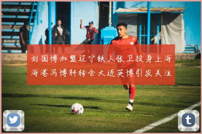 刘国博加盟辽宁铁人张卫投身上海海港冯博轩转会大连英博引发关注