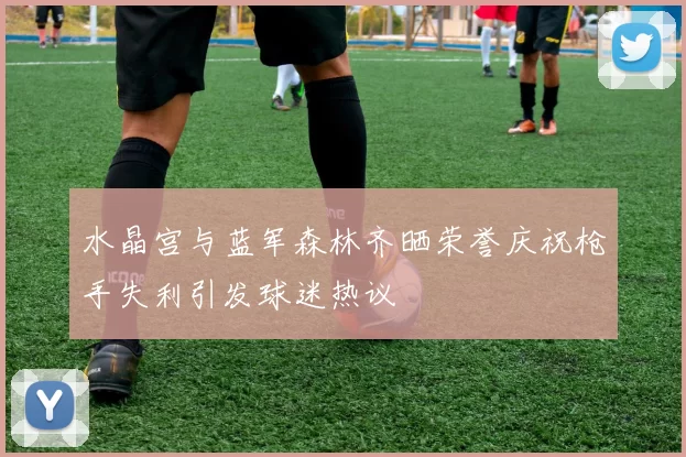 水晶宫与蓝军森林齐晒荣誉庆祝枪手失利引发球迷热议