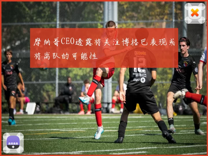 摩纳哥CEO透露将关注博格巴表现或将离队的可能性
