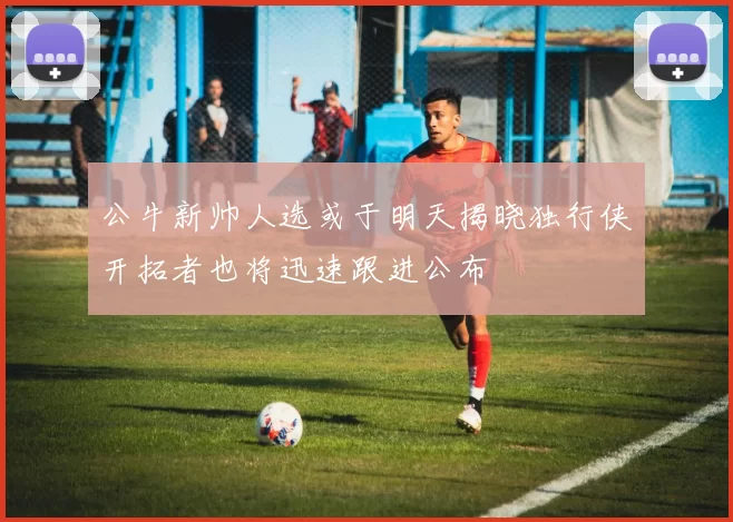 公牛新帅人选或于明天揭晓独行侠开拓者也将迅速跟进公布