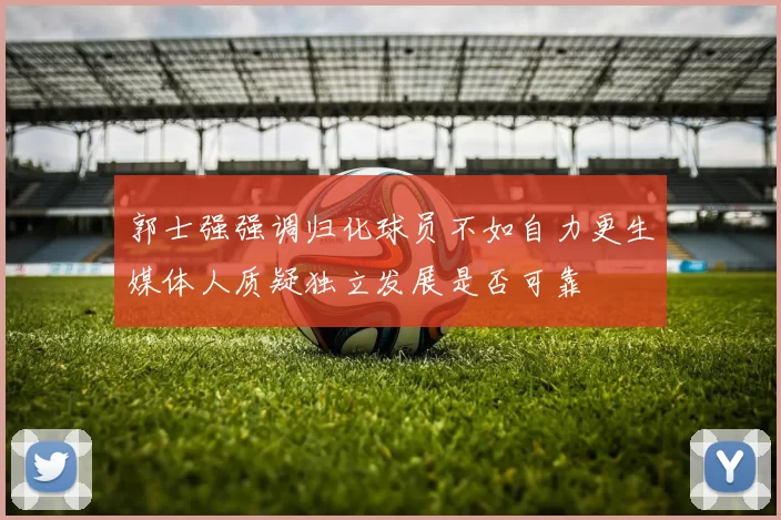 郭士强强调归化球员不如自力更生媒体人质疑独立发展是否可靠