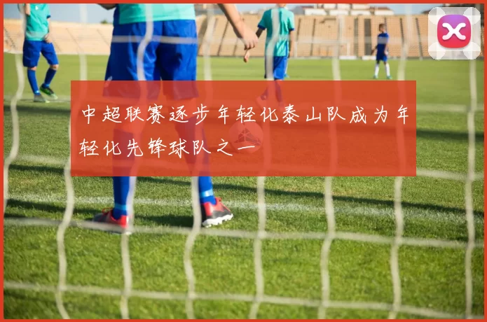 中超联赛逐步年轻化泰山队成为年轻化先锋球队之一