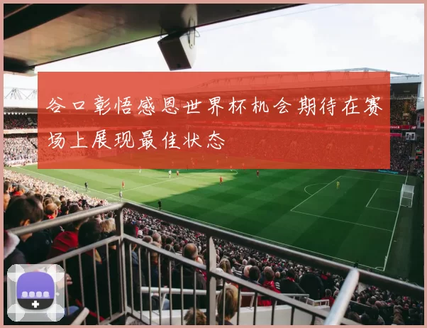 谷口彰悟感恩世界杯机会期待在赛场上展现最佳状态