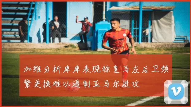 加维分析库库表现称皇马左后卫频繁更换难以遏制亚马尔进攻