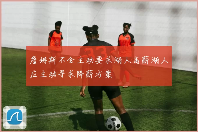 詹姆斯不会主动要求湖人高薪湖人应主动寻求降薪方案