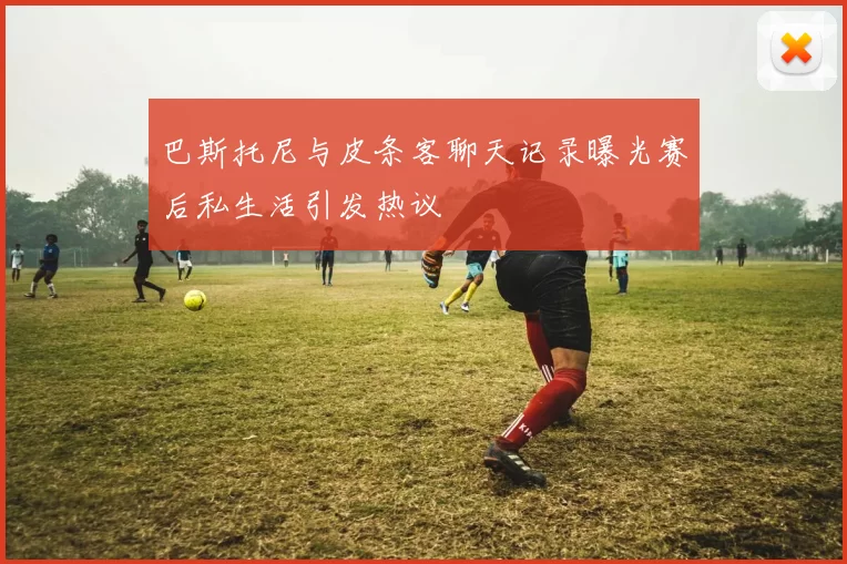 巴斯托尼与皮条客聊天记录曝光赛后私生活引发热议